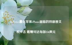 Jefferies量化苹果iPhone面临的特朗普关税冲击 最糟可达每部256美元