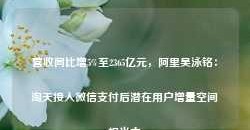 营收同比增5%至2365亿元，阿里吴泳铭：淘天接入微信支付后潜在用户增量空间相当大