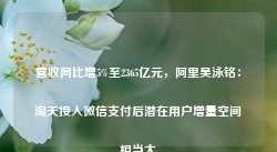 营收同比增5%至2365亿元，阿里吴泳铭：淘天接入微信支付后潜在用户增量空间相当大