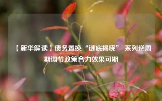 【新华解读】债务置换“谜底揭晓” 系列逆周期调节政策合力效果可期