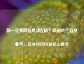 新一轮美欧贸易战在即？欧洲央行官员警告：欧洲经济可能陷入衰退