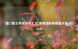 澳门赌王所有资料汇总,准确资料解释落实版58.58.689