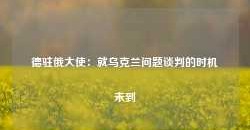 德驻俄大使：就乌克兰问题谈判的时机未到