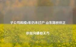 子公司购楼6年仍未过户 山东路桥称正积极沟通相关方