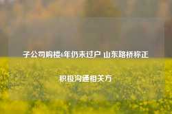 子公司购楼6年仍未过户 山东路桥称正积极沟通相关方-第1张图片-贸易