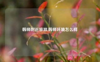 韩师附近旅游,韩师环境怎么样