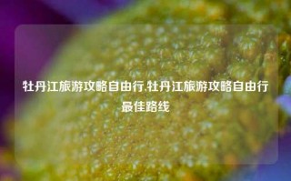 牡丹江旅游攻略自由行,牡丹江旅游攻略自由行最佳路线