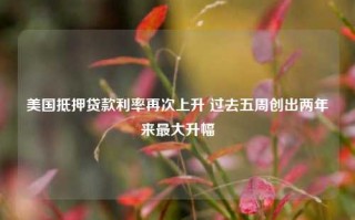 美国抵押贷款利率再次上升 过去五周创出两年来最大升幅