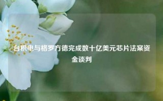 台积电与格罗方德完成数十亿美元芯片法案资金谈判