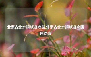 北京古北水镇旅游攻略,北京古北水镇旅游攻略自助游