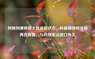 阿斯利康披露王磊最新状态，称最新调查涉另两名高管，与药物非法进口有关