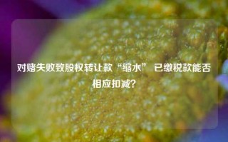 对赌失败致股权转让款“缩水” 已缴税款能否相应扣减？