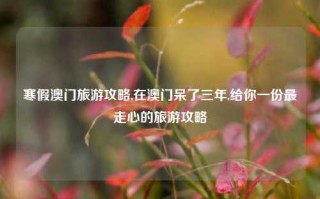 寒假澳门旅游攻略,在澳门呆了三年,给你一份最走心的旅游攻略