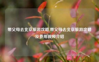 带父母去北京旅游攻略,带父母去北京旅游攻略及费用视频介绍