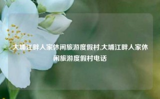 大埔江畔人家休闲旅游度假村,大埔江畔人家休闲旅游度假村电话