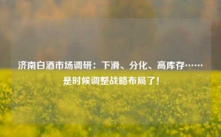 济南白酒市场调研：下滑、分化、高库存……是时候调整战略布局了！