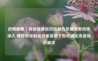 进博观察｜商业健康险药险融合发展探索持续深入 医疗保障制度改革背景下如何满足患者用药需求