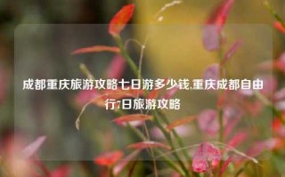 成都重庆旅游攻略七日游多少钱,重庆成都自由行7日旅游攻略