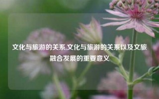 文化与旅游的关系,文化与旅游的关系以及文旅融合发展的重要意义