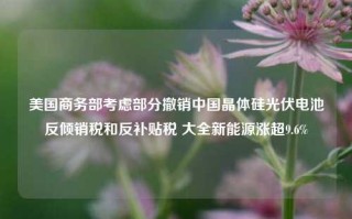 美国商务部考虑部分撤销中国晶体硅光伏电池反倾销税和反补贴税 大全新能源涨超9.6%