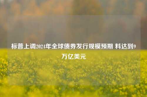 标普上调2024年全球债券发行规模预期 料达到9万亿美元-第1张图片-贸易