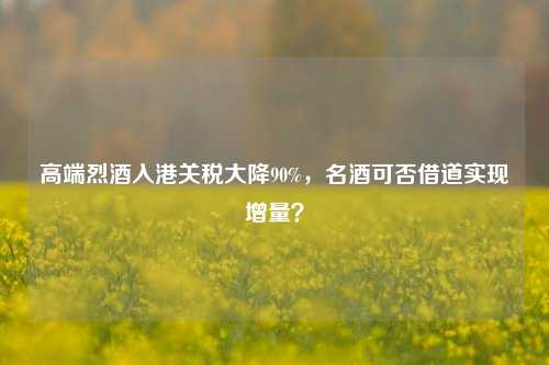 高端烈酒入港关税大降90%，名酒可否借道实现增量？-第1张图片-贸易