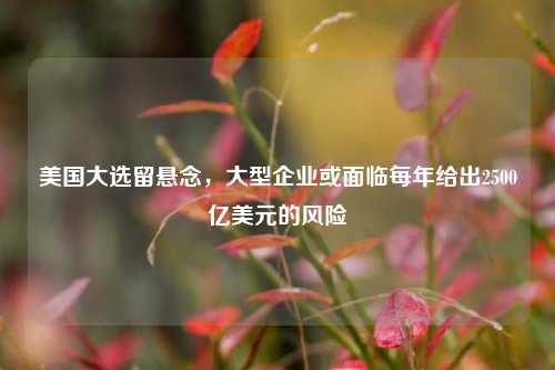 美国大选留悬念，大型企业或面临每年给出2500亿美元的风险-第1张图片-贸易