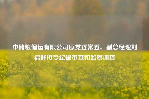 中储粮储运有限公司原党委常委、副总经理刘福群接受纪律审查和监察调查-第1张图片-贸易