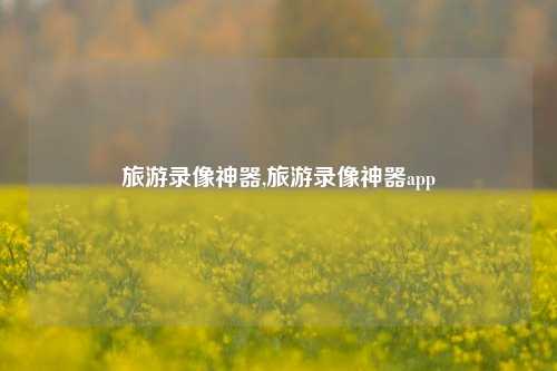 旅游录像神器,旅游录像神器app-第1张图片-贸易