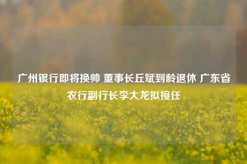 广州银行即将换帅 董事长丘斌到龄退休 广东省农行副行长李大龙拟接任-第1张图片-贸易