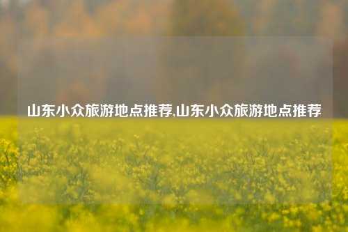 山东小众旅游地点推荐,山东小众旅游地点推荐-第1张图片-贸易