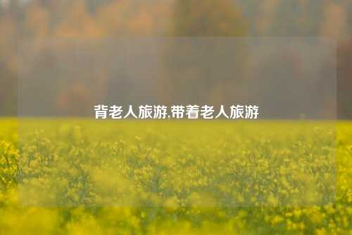 背老人旅游,带着老人旅游-第1张图片-贸易