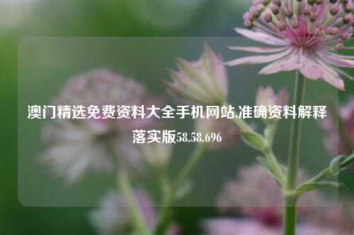 澳门精选免费资料大全手机网站,准确资料解释落实版58.58.696-第1张图片-贸易