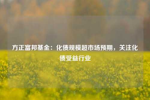 方正富邦基金：化债规模超市场预期，关注化债受益行业-第1张图片-贸易