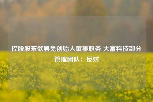 控股股东欲罢免创始人董事职务 大富科技部分管理团队：反对-第1张图片-贸易